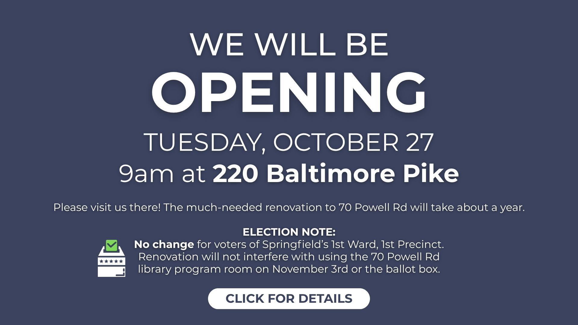 We are opening at 220 Baltimore Pike on October 27th at 9am. No change for elections.